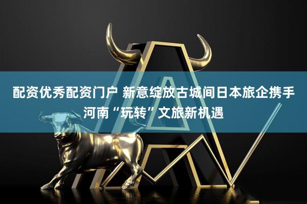 配资优秀配资门户 新意绽放古城间日本旅企携手河南“玩转”文旅新机遇
