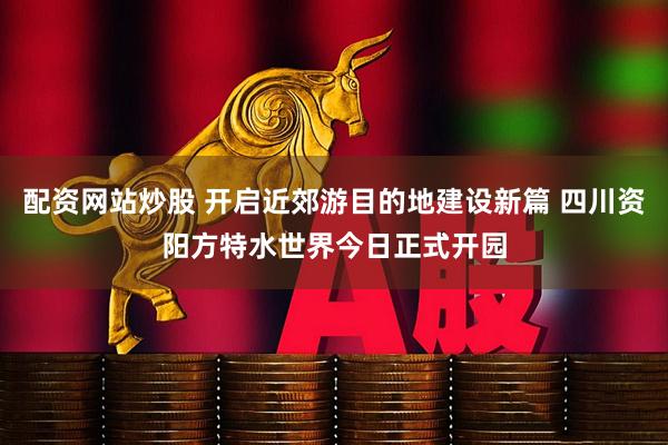 配资网站炒股 开启近郊游目的地建设新篇 四川资阳方特水世界今日正式开园