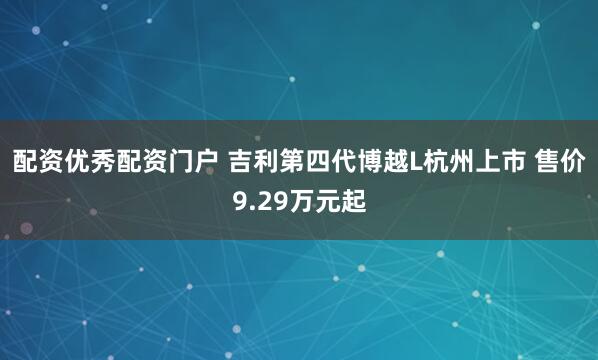 配资优秀配资门户 吉利第四代博越L杭州上市 售价9.29万元起