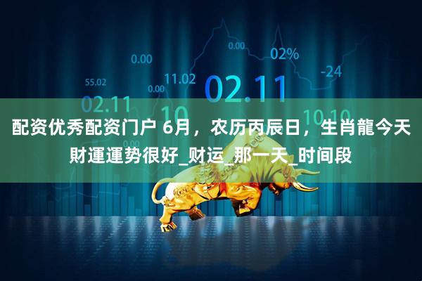 配资优秀配资门户 6月，农历丙辰日，生肖龍今天財運運势很好_财运_那一天_时间段