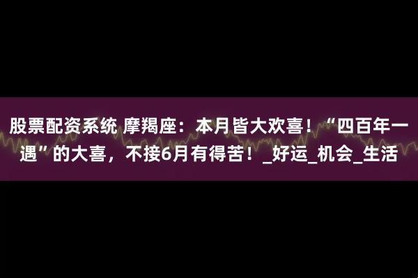 股票配资系统 摩羯座：本月皆大欢喜！“四百年一遇”的大喜，不接6月有得苦！_好运_机会_生活