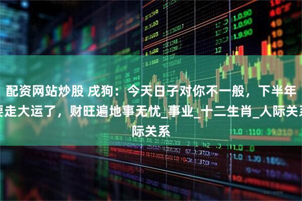 配资网站炒股 戌狗：今天日子对你不一般，下半年要走大运了，财旺遍地事无忧_事业_十二生肖_人际关系