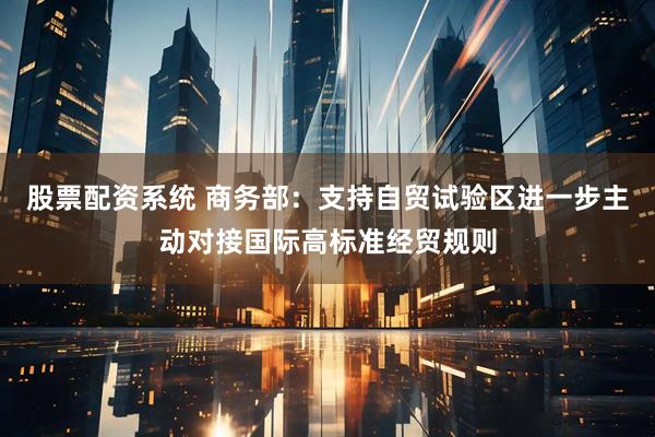 股票配资系统 商务部：支持自贸试验区进一步主动对接国际高标准经贸规则