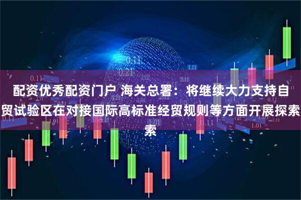 配资优秀配资门户 海关总署：将继续大力支持自贸试验区在对接国际高标准经贸规则等方面开展探索
