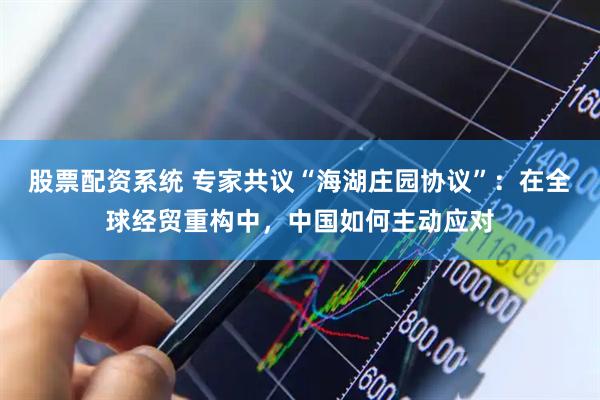 股票配资系统 专家共议“海湖庄园协议”：在全球经贸重构中，中国如何主动应对