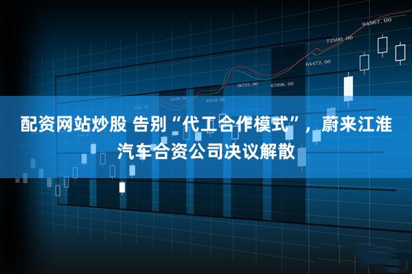 配资网站炒股 告别“代工合作模式”，蔚来江淮汽车合资公司决议解散