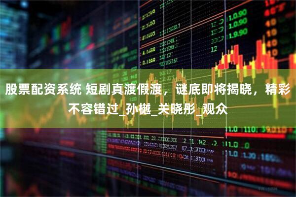 股票配资系统 短剧真渡假渡，谜底即将揭晓，精彩不容错过_孙樾_关晓彤_观众