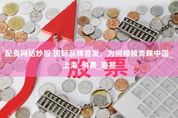 配资网站炒股 国际品牌首发，为何频频青睐中国_上海_消费_路易