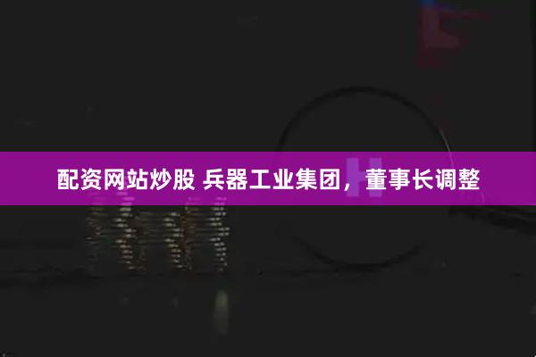 配资网站炒股 兵器工业集团，董事长调整