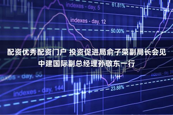 配资优秀配资门户 投资促进局俞子荣副局长会见中建国际副总经理孙敬东一行
