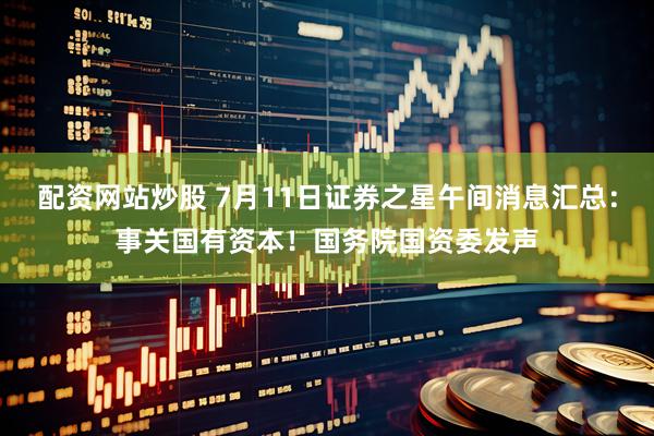配资网站炒股 7月11日证券之星午间消息汇总：事关国有资本！国务院国资委发声