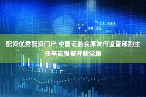 配资优秀配资门户 中国证监会原发行监管部副主任李筱强被开除党籍