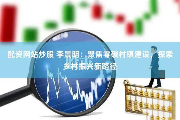 配资网站炒股 李景明：聚焦零碳村镇建设，探索乡村振兴新路径