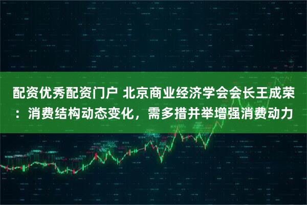 配资优秀配资门户 北京商业经济学会会长王成荣：消费结构动态变化，需多措并举增强消费动力