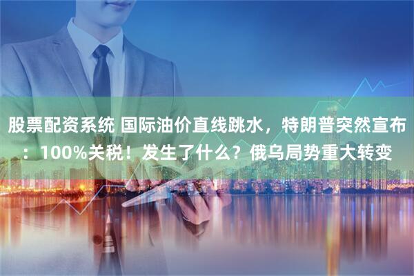 股票配资系统 国际油价直线跳水，特朗普突然宣布：100%关税！发生了什么？俄乌局势重大转变