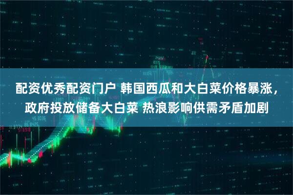 配资优秀配资门户 韩国西瓜和大白菜价格暴涨，政府投放储备大白菜 热浪影响供需矛盾加剧