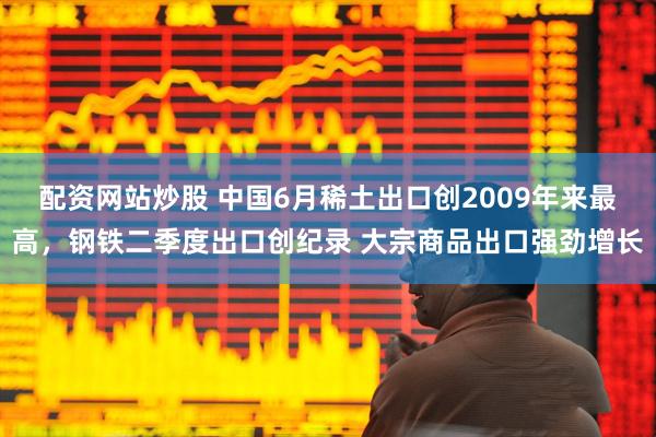 配资网站炒股 中国6月稀土出口创2009年来最高，钢铁二季度出口创纪录 大宗商品出口强劲增长