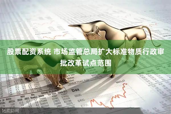 股票配资系统 市场监管总局扩大标准物质行政审批改革试点范围