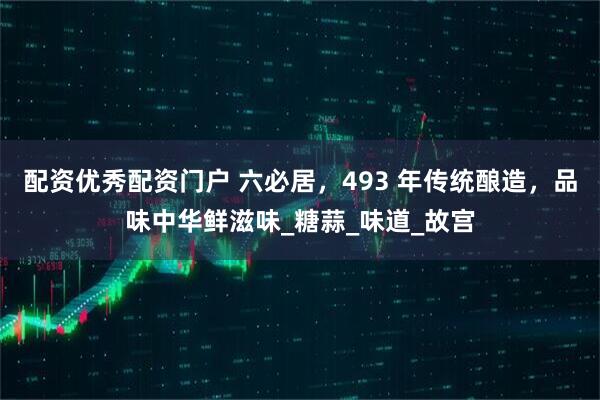 配资优秀配资门户 六必居，493 年传统酿造，品味中华鲜滋味_糖蒜_味道_故宫