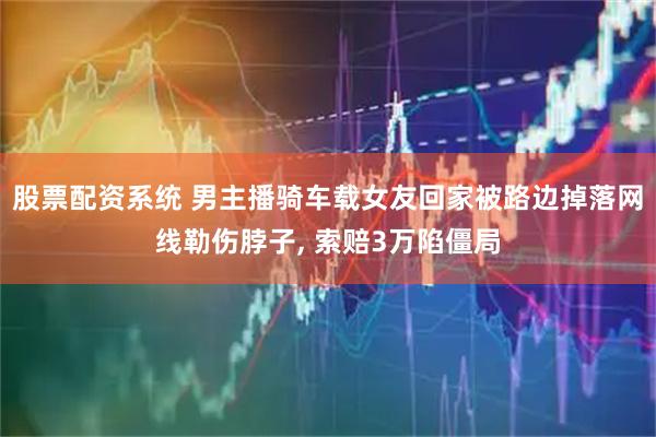 股票配资系统 男主播骑车载女友回家被路边掉落网线勒伤脖子, 索赔3万陷僵局