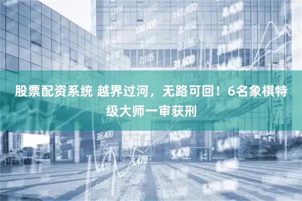 股票配资系统 越界过河，无路可回！6名象棋特级大师一审获刑