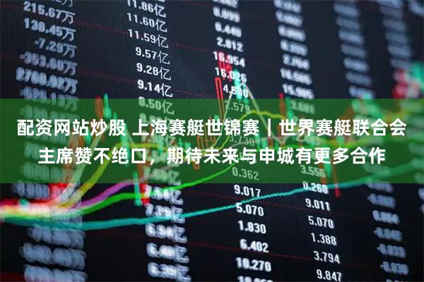 配资网站炒股 上海赛艇世锦赛｜世界赛艇联合会主席赞不绝口，期待未来与申城有更多合作