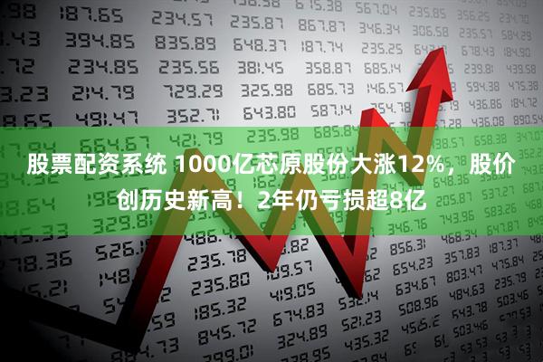 股票配资系统 1000亿芯原股份大涨12%，股价创历史新高！2年仍亏损超8亿