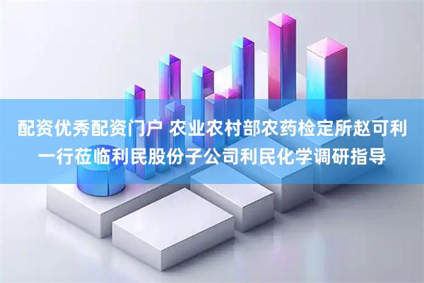 配资优秀配资门户 农业农村部农药检定所赵可利一行莅临利民股份子公司利民化学调研指导