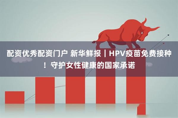 配资优秀配资门户 新华鲜报|HPV疫苗免费接种!守护女性健康的国家承诺