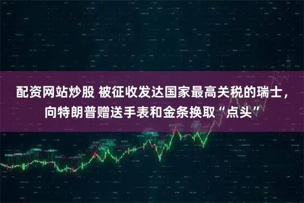 配资网站炒股 被征收发达国家最高关税的瑞士，向特朗普赠送手表和金条换取“点头”