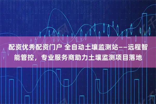 配资优秀配资门户 全自动土壤监测站——远程智能管控,专业服务商助力土壤监测项目落地