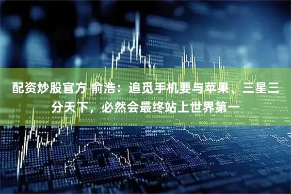 配资炒股官方 俞浩：追觅手机要与苹果、三星三分天下，必然会最终站上世界第一