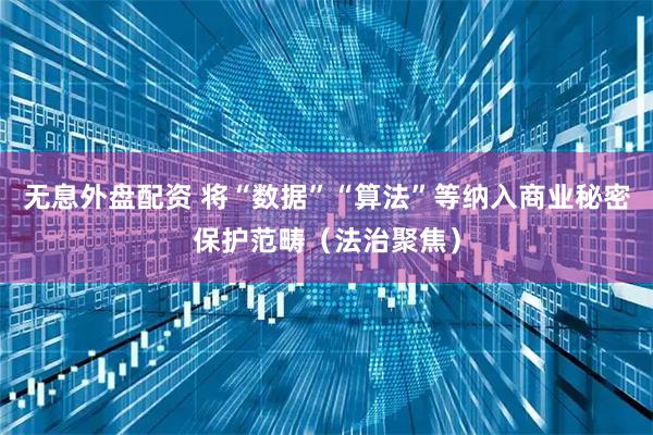 无息外盘配资 将“数据”“算法”等纳入商业秘密保护范畴（法治聚焦）