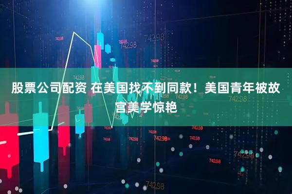 股票公司配资 在美国找不到同款!美国青年被故宫美学惊艳