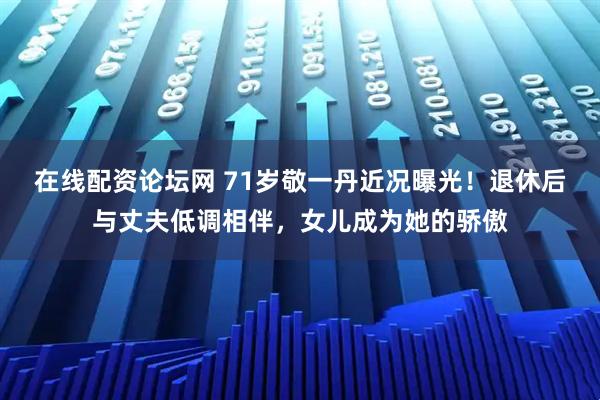 在线配资论坛网 71岁敬一丹近况曝光!退休后与丈夫低调相伴,女儿成为她的骄傲