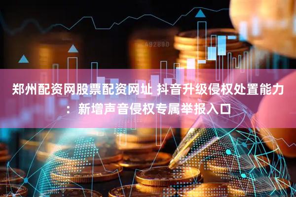 郑州配资网股票配资网址 抖音升级侵权处置能力：新增声音侵权专属举报入口