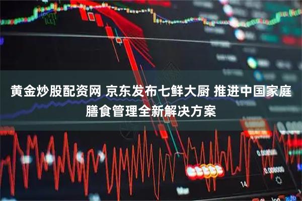 黄金炒股配资网 京东发布七鲜大厨 推进中国家庭膳食管理全新解决方案
