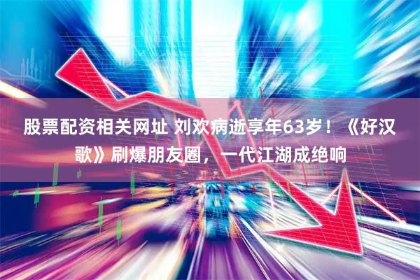 股票配资相关网址 刘欢病逝享年63岁！《好汉歌》刷爆朋友圈，一代江湖成绝响
