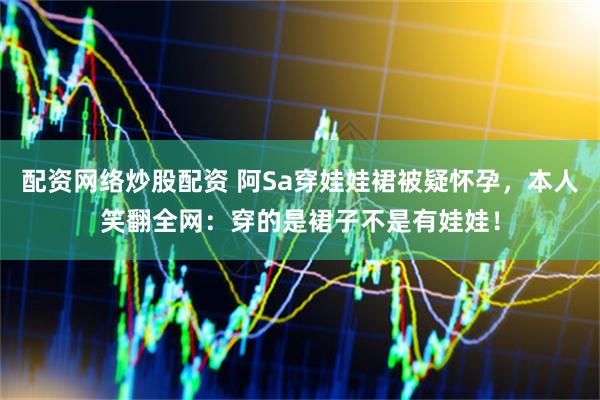 配资网络炒股配资 阿Sa穿娃娃裙被疑怀孕，本人笑翻全网：穿的是裙子不是有娃娃！