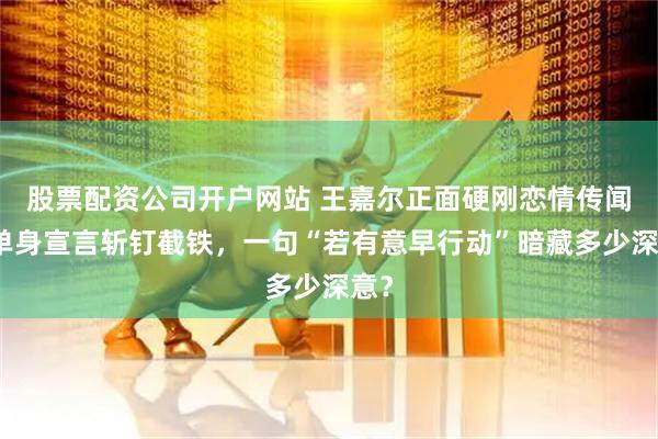 股票配资公司开户网站 王嘉尔正面硬刚恋情传闻！单身宣言斩钉截铁，一句“若有意早行动”暗藏多少深意？