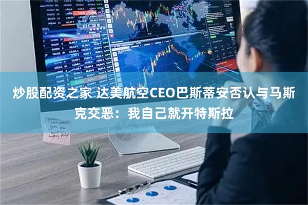 炒股配资之家 达美航空CEO巴斯蒂安否认与马斯克交恶：我自己就开特斯拉