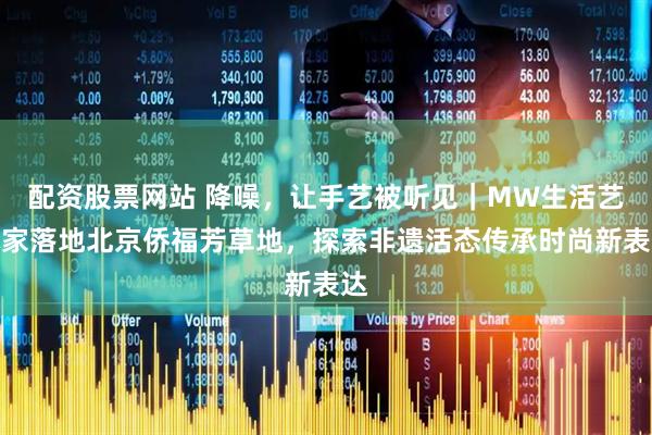 配资股票网站 降噪，让手艺被听见｜MW生活艺术家落地北京侨福芳草地，探索非遗活态传承时尚新表达
