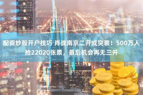 配资炒股开户技巧 肖战南京二开或突袭！500万人抢22020张票，最后机会再无三开