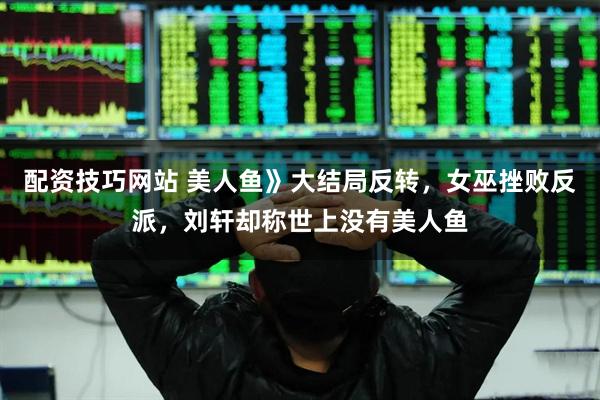 配资技巧网站 美人鱼》大结局反转，女巫挫败反派，刘轩却称世上没有美人鱼