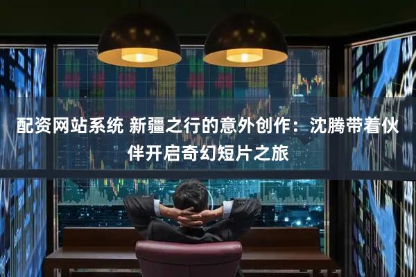 配资网站系统 新疆之行的意外创作：沈腾带着伙伴开启奇幻短片之旅
